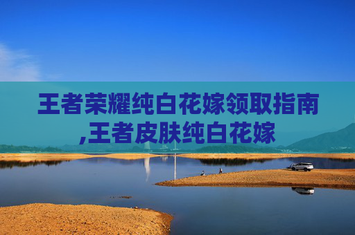 王者荣耀纯白花嫁领取指南,王者皮肤纯白花嫁