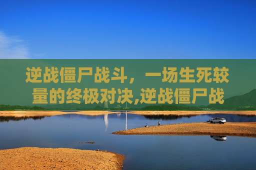 逆战僵尸战斗，一场生死较量的终极对决,逆战僵尸战场