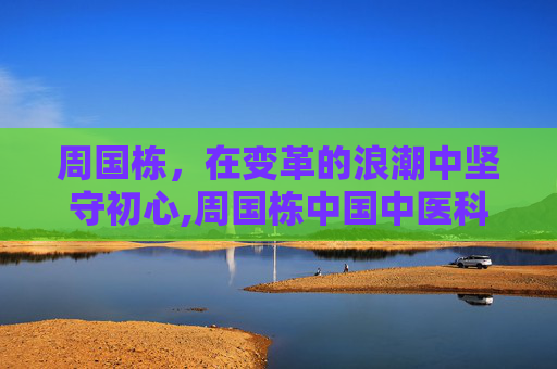 周国栋，在变革的浪潮中坚守初心,周国栋中国中医科学院西苑医院