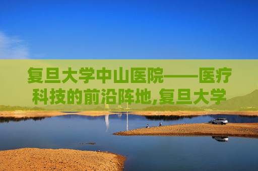 复旦大学中山医院——医疗科技的前沿阵地,复旦大学中山医院地址