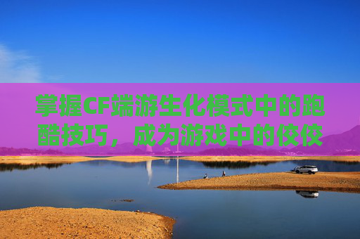 掌握CF端游生化模式中的跑酷技巧，成为游戏中的佼佼者,cf生化跑酷教程