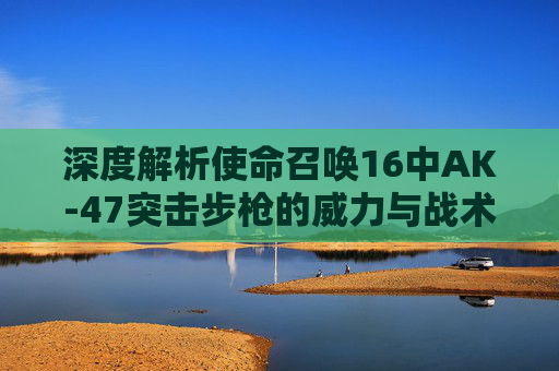 深度解析使命召唤16中AK-47突击步枪的威力与战术运用,使命召唤战区16ak与17的ak
