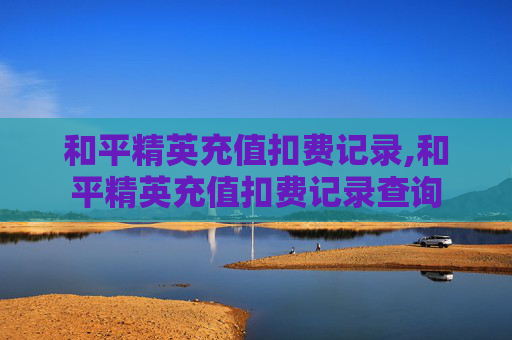 和平精英充值扣费记录,和平精英充值扣费记录查询