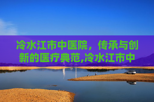 冷水江市中医院，传承与创新的医疗典范,冷水江市中医院院长
