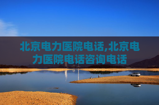 北京电力医院电话,北京电力医院电话咨询电话