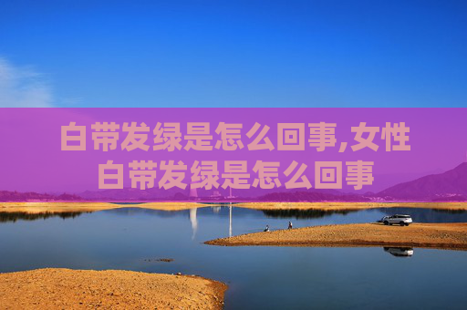 白带发绿是怎么回事,女性白带发绿是怎么回事