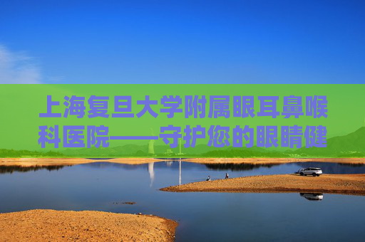 上海复旦大学附属眼耳鼻喉科医院——守护您的眼睛健康,上海复旦大学附属眼耳鼻喉科医院哪个院区好