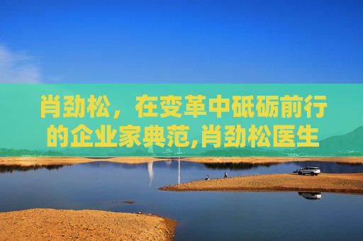 肖劲松，在变革中砥砺前行的企业家典范,肖劲松医生