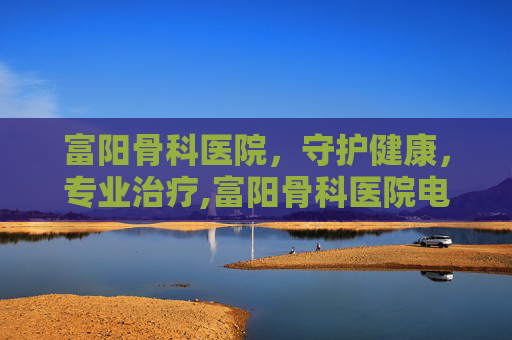 富阳骨科医院，守护健康，专业治疗,富阳骨科医院电话号码是多少