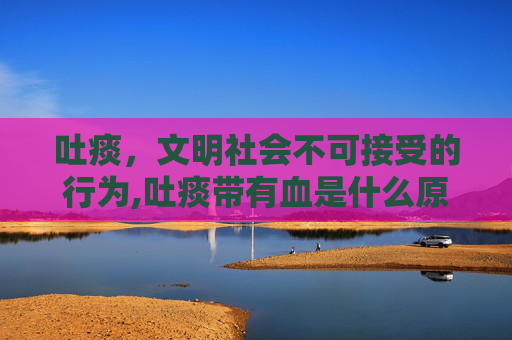 吐痰，文明社会不可接受的行为,吐痰带有血是什么原因引起的