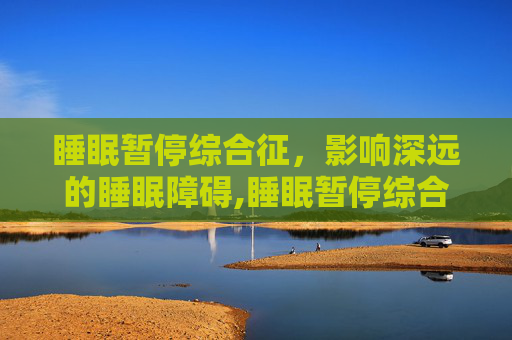 睡眠暂停综合征，影响深远的睡眠障碍,睡眠暂停综合征的症状表现有哪些