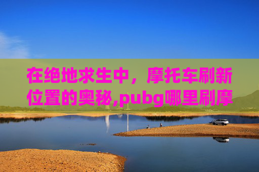 在绝地求生中，摩托车刷新位置的奥秘,pubg哪里刷摩托车