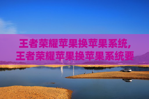王者荣耀苹果换苹果系统,王者荣耀苹果换苹果系统要多久