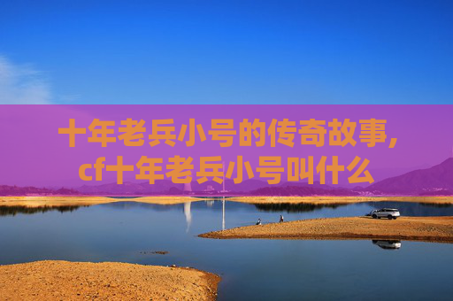 十年老兵小号的传奇故事,cf十年老兵小号叫什么