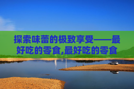 探索味蕾的极致享受——最好吃的零食,最好吃的零食排名