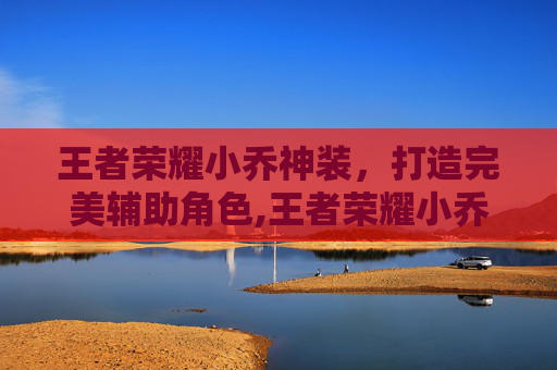 王者荣耀小乔神装，打造完美辅助角色,王者荣耀小乔神装怎么获得