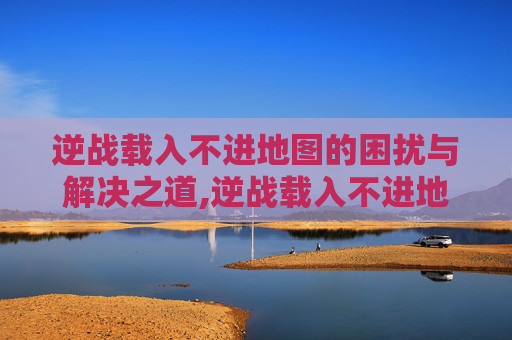 逆战载入不进地图的困扰与解决之道,逆战载入不进地图怎么办