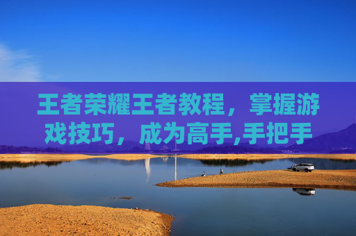 王者荣耀王者教程，掌握游戏技巧，成为高手,手把手教王者荣耀