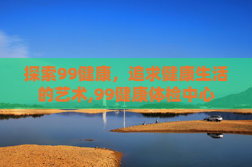 探索99健康，追求健康生活的艺术,99健康体检中心