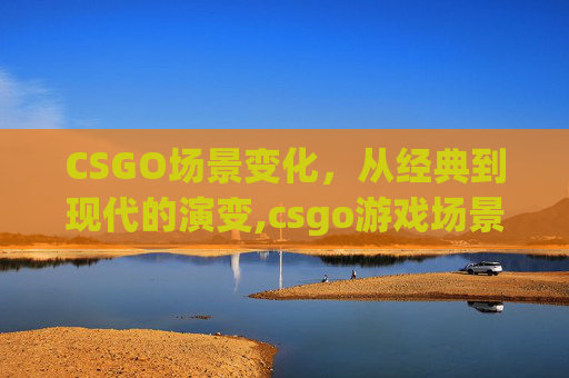 CSGO场景变化，从经典到现代的演变,csgo游戏场景