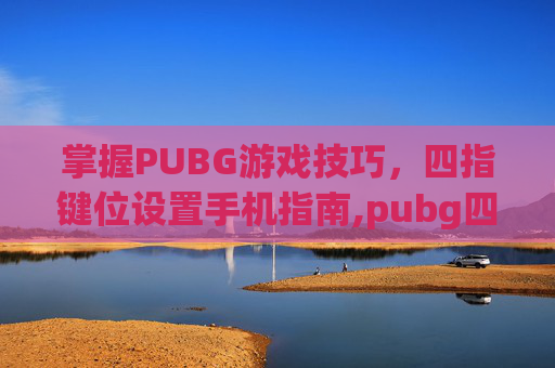 掌握PUBG游戏技巧，四指键位设置手机指南,pubg四指操作键位