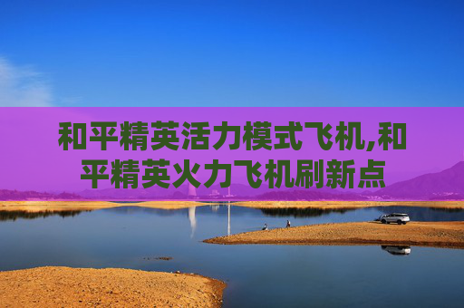 和平精英活力模式飞机,和平精英火力飞机刷新点 和平精英活力模式飞机,和平精英火力飞机刷新点