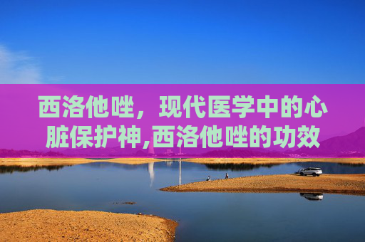 西洛他唑,现代医学中的心脏保护神,西洛他唑的功效 西洛他唑,现代医学中的心脏保护神,西洛他唑的功效