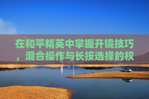 在和平精英中掌握开镜技巧,混合操作与长按选择的权衡,和平精英开镜模式长按和混合有什么区别 在和平精英中掌握开镜技巧,混合操作与长按选择的权衡,和平精英开镜模式长按和混合有什么区别