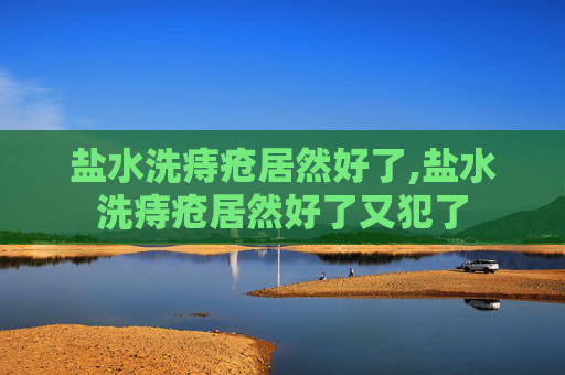 盐水洗痔疮居然好了,盐水洗痔疮居然好了又犯了 盐水洗痔疮居然好了,盐水洗痔疮居然好了又犯了