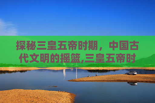 探秘三皇五帝时期,中国古代文明的摇篮,三皇五帝时期距今多少年 探秘三皇五帝时期,中国古代文明的摇篮,三皇五帝时期距今多少年