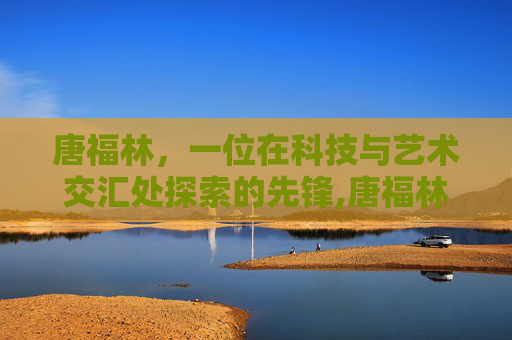 唐福林，一位在科技与艺术交汇处探索的先锋,唐福林还在北京协和医院吗