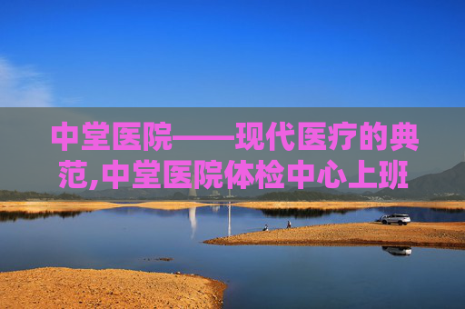 中堂医院——现代医疗的典范,中堂医院体检中心上班时间