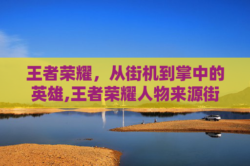 王者荣耀，从街机到掌中的英雄,王者荣耀人物来源街机怎么获得