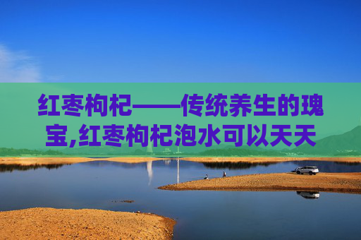 红枣枸杞——传统养生的瑰宝,红枣枸杞泡水可以天天喝吗