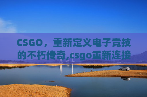 CSGO，重新定义电子竞技的不朽传奇,csgo重新连接游戏失败