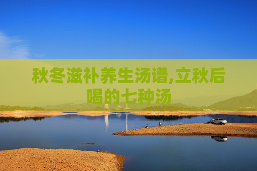 秋冬滋补养生汤谱,立秋后喝的七种汤