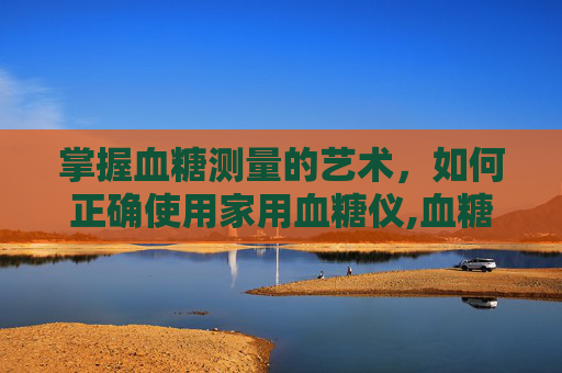 掌握血糖测量的艺术，如何正确使用家用血糖仪,血糖测量正确方法与时间