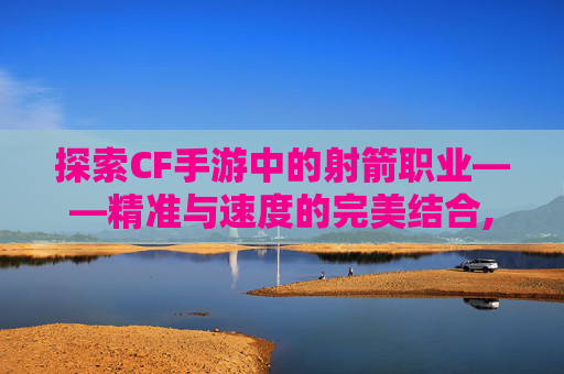 探索CF手游中的射箭职业——精准与速度的完美结合,cf手游弓箭箭头哪个好