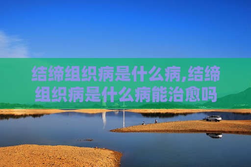 结缔组织病是什么病,结缔组织病是什么病能治愈吗
