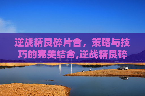 逆战精良碎片合，策略与技巧的完美结合,逆战精良碎片打完一共要多少钱