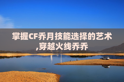 掌握CF乔月技能选择的艺术,穿越火线乔乔