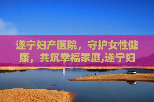 遂宁妇产医院，守护女性健康，共筑幸福家庭,遂宁妇产医院是公立还是私立