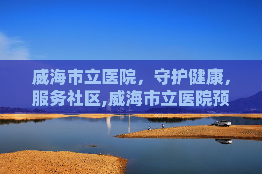 威海市立医院，守护健康，服务社区,威海市立医院预约挂号