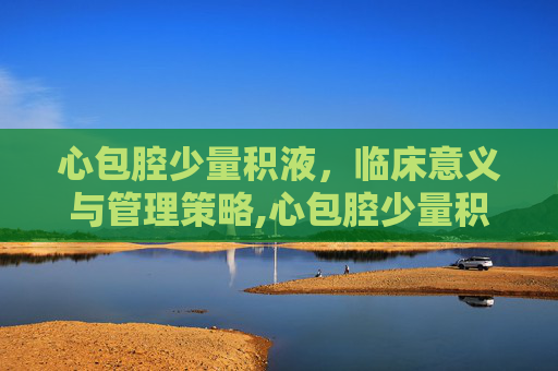 心包腔少量积液，临床意义与管理策略,心包腔少量积液是怎么回事