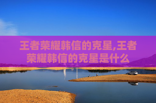 王者荣耀韩信的克星,王者荣耀韩信的克星是什么