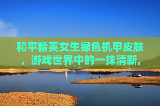 和平精英女生绿色机甲皮肤，游戏世界中的一抹清新,和平精英女生绿色机甲皮肤是什么