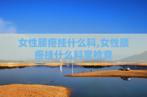 女性腰疼挂什么科,女性腰疼挂什么科室检查