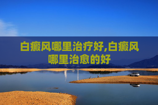 白癜风哪里治疗好,白癜风哪里治愈的好
