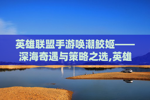英雄联盟手游唤潮鲛姬——深海奇遇与策略之选,英雄联盟唤潮鲛姬皮肤