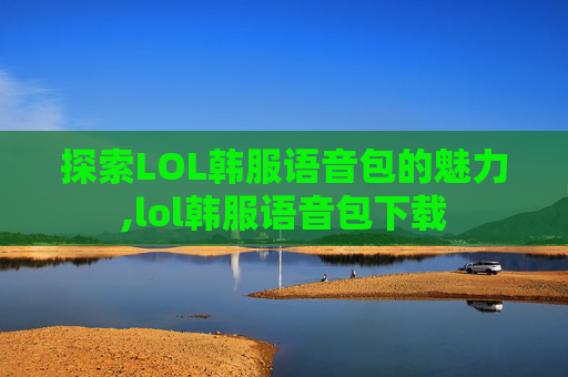 探索LOL韩服语音包的魅力,lol韩服语音包下载